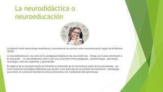 La neurodidáctica o
neuroeducación
La relación entre aprendizaje enseñanza y neurociencia se conoce como neuroeducación según de la Barrera
(2009).
La neurodidactica es una rama de la pedagogía basada en las neurociencias , otorga una nueva orientación a
la educación . La neurodidactica viene a ser una conjunción entre pedagogía , epistemología ,psicología ,
neurología ciencias cognitivas y aprendizaje .
El objetivo de la neuroeducación es fomentar el desarrollo de la memoria por parte de los estudiantes , asi
como proponer estrategias didácticas que ayuden a los docentes en el proceso de enseñanza , estrategias
que tomen en cuenta la importancia de las emociones con mediadores del aprendizaje .
 
