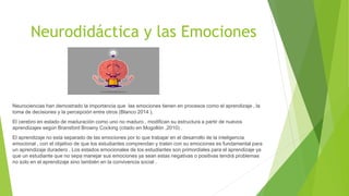Neurodidáctica y las Emociones
Neurociencias han demostrado la importancia que las emociones tienen en procesos como el aprendizaje , la
toma de decisiones y la percepción entre otros (Blanco 2014 ).
El cerebro en estado de maduración como uno no maduro , modifican su estructura a partir de nuevos
aprendizajes según Bransford Browny Cocking (citado en Mogollón ,2010) .
El aprendizaje no esta separado de las emociones por lo que trabajar en el desarrollo de la inteligencia
emocional , con el objetivo de que los estudiantes comprendan y traten con su emociones es fundamental para
un aprendizaje duradero . Los estados emocionales de los estudiantes son primordiales para el aprendizaje ya
que un estudiante que no sepa manejar sus emociones ya sean estas negativas o positivas tendrá problemas
no solo en el aprendizaje sino también en la convivencia social .
 