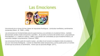 Las Emociones
Una emoción es un grupo de tres clases de respuestas fisiológicas , conductas manifiesta y sentimientos
consientes (Gluck , et , 2009 , p 409).
Las emociones son fundamentales para la supervivencia y se controlan en el sistema límbico , también
denominado cerebro medio emocional o mamífero , de acuerdo a la teoría del cerebro triuno propuesta por
Paul Maclean ( s, f, citado en LeDoux ,1999) y que pueden ser controladas ya que el sistema límbico y el
neocórtex trabajan conjuntamente ( Goleman 1996).
Las emociones forman parte de nuestro cuerpo , por ellas el ser humano se adapta a toda circunstancia ,
que son reacciones fisiológicas , cuando se interpretan estas sensaciones y se les puede poner un nombre
se dice que se produce un sentimiento , mismo que es opcional (Rotger ,2017) ,
 