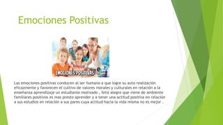 Emociones Positivas
Las emociones positivas conducen al ser humano a que logre su auto realización
eficazmente y favorecen el cultivo de valores morales y culturales en relación a la
enseñanza aprendizaje un estudiante motivado , feliz alegre que viene de ambiente
familiares positivos es mas presto aprender y a tener una actitud positiva en relación
a sus estudios en relación a sus pares cuya actitud hacia la vida misma no es mejor .
 