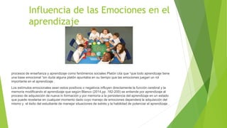 Influencia de las Emociones en el
aprendizaje
procesos de enseñanza y aprendizaje como fenómenos sociales Platón cita que “que todo aprendizaje tiene
una base emocional “sin duda alguna platón apuntaba en su tiempo que las emociones juegan un rol
importante en el aprendizaje .
Los estímulos emocionales sean estos positivos o negativos influyen directamente la función cerebral y la
memoria modificando el aprendizaje que según Blanco (2014,pp .182-200) se entiende por aprendizaje al
proceso de adquisición de nueva in formación y por memoria a la persistencia del aprendizaje en un estado
que puede revelarse en cualquier momento dado cuyo manejo de emociones dependerá la adquisición del
mismo y el éxito del estudiante de manejar situaciones de estrés y la habilidad de potenciar el aprendizaje .
 
