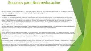 Recursos para Neuroeducación
Neuroeducación es la nueva interdisciplina que promueve una mayor integración de las ciencias de la educación con aquellas que se ocupan del
desarrollo neurocognitivo del ser humano y para ser aplicada utiliza los siguientes recursos
El juego en el aprendizaje .
El juego es una herramienta natural de aprendizaje en los primeros años ya que despierta curiosidad ayuda a la estimulación del lenguaje y
desarrolla la imaginación . Un ejemplo claro es ver a un niño pequeño jugando con su juguete favorito y repasando una historia hablándole al
juguete y dándole solución de problemas entre otros es por el motivo que el juego dentro del aprendizaje es muy importante de acuerdo a
(Guillen ,2017) El juego ayuda a dirigir y regular la atención hacia estímulos externos , lo que beneficia notablemente el aprendizaje .
Aprendizaje basado en la experiencia .
Se utiliza para atender la diversidad y personalizar el aprendizaje es el uso de estrategias inductivas . Una de las mas comunes es la realización
de proyectos en clase en los cuales se desarrollan preguntas y retos relacionados con la temática trabajada .
La creatividad .
Es una habilidad propia de los seres humanos y es una herramienta muy útil en la enseñanza aprendizaje . En el aula podemos utilizar muchas
estrategias que nos ayuden a fomentar la creatividad . Así pues los problemas o tareas abiertas acostumbran al alumnado a resolverlas utilizando
Procedimientos menos analíticos y a dar mayor importancia a la fluidez y a la originalidad de las ideas.
Motivación.
Es un elemento que se encuentra estrechamente vinculado con las emociones y que resulta crucial para favorecer el aprendizaje es la motivación
que puede ser descrita como la fuerza o acción resultante de los componentes emocionales .
La motivación es ligada a las emociones porque refleja hasta que punto un organismo esta preparado para actuar física y mentalmente para
poder actuar ante una situación y las emociones ayudan a analizar la forma como el cerebro evalúa si actuar o no , si son agradables o peligrosa
las emociones .
 