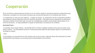 Cooperación
El ser el entorno y desenvolvernos humano es un ser social y desde el nacimiento estamos programando para
interactuar y socializar con otros seres humanos que nos permite descubrir en el ambiente que vivimos .
La cooperación es mas que solo colaborar , o trabajo en equipo , la cooperación da ese componente empático
que facilita las buenas relaciones entre los miembros del grupo . Para lograr que la cooperación se efectiva es
necesario enseñar al alumnado toda una serie de competencias sociales y emocionales relacionadas con la
toma de decisiones , la responsabilidad el respeto la solidaridad o la resolución de conflictos.
Actividad Física
la actividad física según Gómez – Escalonilla (2017) conlleva multiples beneficios tanto para el cuerpo como
para el cerebro . Las actividades físicas son motivadoras potenciales del aprendizaje mejora la concentración y
el trabajo en equipo .
TICS
La tecnología y la neurociencia son dos campos que van de la mano y algunas áreas de la educación ya están
entrelazando la tecnología y sus procesos para el aprendizaje de los alumnos .
 