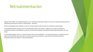 Retroalimentación
Según Ruiz (2020 ) la retroalimentación es un elemento educativo básico en el que el docente proporciona al
estudiante información sobre su desempeño . Además ,
Ofrece estrategias para mejorar lo que se necesita dentro del proceso de enseñanza aprendizaje .
La retroalimentación ayuda a que los estudiantes logren sus metas y objetivos e incluye la reflexión y
orientación donde se resaltaran no solo los errores sino también los aciertos detrás del desempeño de una
tarea .
La retroalimentación tiene un impacto emocional en los estudiantes , ya sea este positivo o negativo por tal
razón es importante que este sea una critica constructiva positiva y que brinde recomendaciones al
estudiante para que tenga un mejor desempeño .
 