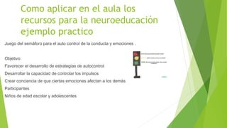 Como aplicar en el aula los
recursos para la neuroeducación
ejemplo practico
Juego del semáforo para el auto control de la conducta y emociones .
Objetivo
Favorecer el desarrollo de estrategias de autocontrol
Desarrollar la capacidad de controlar los impulsos
Crear conciencia de que ciertas emociones afectan a los demás
Participantes
Niños de edad escolar y adolescentes
 