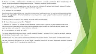 2.- Ayudar a los niños y adolescentes a identificar sus emociones , acotarla y nombrarla . Esto se explica que el
cuerpo proyecta estas emociones y se alojan en el y debemos aprender a escucharlas .
Por ejemplo , con la ira la cara se pone roja , se tensan los músculos de la cara se acelera la respiración estas
son señales el cuerpo envía cuando hay una emoción negativa .
1.- El semáforo en rojo PARAR
Nuestro semáforo se pondrá en rojo cuando reconozcamos que tenemos una de esas emociones constructivas ,
densas o desagradables el momento de detenernos de parar ese papar nos permite tomar conciencia de lo que
estamos sintiendo .
En este momento nos vendrá bien respirar profundo unas cuantas veces .
2.- Si el semáforo esta en amarrillo : PENSAR
El semáforo se iluminara en amarillo cuando abriendo parado somos capaces de pensar sobre la situación
interiorizamos un instante y tomar conciencia de cual es la mejor manera de responder ante el desafío que
suponga lo que esta pasando y lo que estamos sintiendo .
3.- Con el semáforo en verde :ACTUAR
Por ultimo el semáforo se pondrá verde cuando habiendo parado y pensado somos capaces de seguir adelante
afrontando la situación de la mejor manera .
Esta técnica es muy útil cuando se detecta conflictos entre los estudiantes por no tener control de emociones .
Hay que aclarar que esta técnica no es para negar o tapar las emociones se busca legitimar la emoción acogerla
sostenerla y a partir de ahí manejarla de mejor forma .
 
