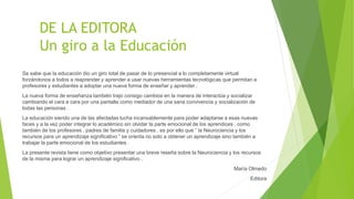 DE LA EDITORA
Un giro a la Educación
Se sabe que la educación dio un giro total de pasar de lo presencial a lo completamente virtual
forzándonos a todos a reaprender y aprender a usar nuevas herramientas tecnológicas que permitan a
profesores y estudiantes a adoptar una nueva forma de enseñar y aprender .
La nueva forma de enseñanza también trajo consigo cambios en la manera de interactúa y socializar
cambiando el cara a cara por una pantalla como mediador de una sana convivencia y socialización de
todas las personas .
La educación siendo una de las afectadas lucha incansablemente para poder adaptarse a esas nuevas
faces y a la vez poder integrar lo académico sin olvidar la parte emocional de los aprendices , como
también de los profesores , padres de familia y cuidadores , es por ello que “ la Neurociencia y los
recursos para un aprendizaje significativo “ se orienta no solo a obtener un aprendizaje sino también a
trabajar la parte emocional de los estudiantes .
La presente revista tiene como objetivo presentar una breve reseña sobre la Neurociencia y los recursos
de la misma para lograr un aprendizaje significativo .
María Olmedo
Editora
 