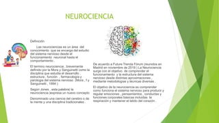 NEUROCIENCIA
Definición
Las neurociencias es un área del
conocimiento que se encarga del estudio
del sistema nervioso desde el
funcionamiento neuronal hasta el
comportamiento .
El termino neurociencia , brevemente
definido por la Mora y Sanguinetti como la
disciplina que estudia el desarrollo ,
estructura , función , farmacología y
parologia del sistema nervioso (Mora , f y
Sanguinetti , 1994 )
Según Jones , esta palabra( la
neurociencia )expresa un nuevo concepto
Denominado una ciencia del cerebro o de
la mente y una disciplina tradicionales .
De acuerdo a Future Trenda Fórum (reunidos en
Madrid en noviembre de 2019 ) La Neurociencia
surge con el objetivo de comprender el
funcionamiento y la estructura del sistema
nervioso desde distintas aproximaciones ,
mediante metodologías y técnicas diversas .
El objetivo de la neurociencia es comprender
como funciona el sistema nervioso para producir y
regular emociones , pensamientos , conductas y
funciones corporales básicas incluidas la
respiración y mantener el latido del corazón .
 