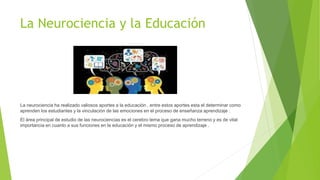 La Neurociencia y la Educación
La neurociencia ha realizado valiosos aportes a la educación , entre estos aportes esta el determinar como
aprenden los estudiantes y la vinculación de las emociones en el proceso de enseñanza aprendizaje .
El área principal de estudio de las neurociencias es el cerebro tema que gana mucho terreno y es de vital
importancia en cuanto a sus funciones en la educación y el mismo proceso de aprendizaje .
 