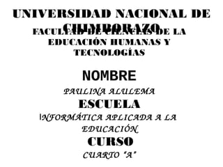 UNIVERSIDAD NACIONAL DE
       CHIMBORAZO
  FACULTAD DE CIENCIAS DE LA
     EDUCACIÓN HUMANAS Y
         TECNOLOGÍAS

           NOMBRE
       PAULINA ALULEMA
          ESCUELA
   INFORMÁTICA APLICADA A LA  
          EDUCACIÓN
            CURSO
           CU ARTO “A”
 