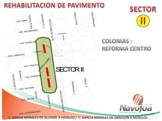 C.G.MORALES
AVE. MORELOS
AVE. MATAMOROS
BLVD.NOREELECCION
CALLEOTERO
CALLETOLEDO
BLVD. GRAL OBREGON
AVE. HIDALGO
AVE. GERRERO
AVE. ALLENDE
AVE. RAYON
AVE. QUINTANA ROO
AVE. MINAC.RINCON
C.JESUSSALIDO
C.G.MORALES
TOLEDO
BLVD.NOREELECCION
16 DE
SEP.
CENTENARIO
INDEPEN
C.PESQUEIRA
C.OTERO
C.BENITO
JUAREZ
TALAMANTE
SECTORII
C. GARCIA MORALES DE ALLENDE A HIDALGO / C. GARCIA MORALES DE OBREGON A MORELOS
 