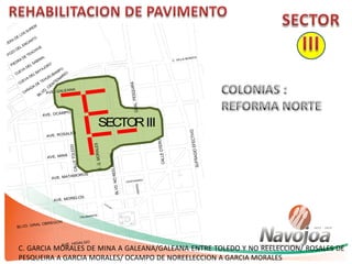 C.G.MORALES
AVE. MORELOS
AVE. MATAMOROS
BLVD.NOREELECCION
CALLEOTERO
GRAL.PESQUIRA
SUFRAGIOEFECTIVO
CALLETOLEDO
BLVD. GRAL OBREGON
AVE. HIDALGO
AVE. MINA
AVE. ROSALES
AVE. OCAMPO
AVE. GALEANA
16 DE
SEP.
CENTENARIO
INDEPEN
BLVD. CENTENARIO
C. VILLA BONITA
TALAMANTE
SECTORIII
C. GARCIA MORALES DE MINA A GALEANA/GALEANA ENTRE TOLEDO Y NO REELECCION/ ROSALES DE
PESQUEIRA A GARCIA MORALES/ OCAMPO DE NOREELECCION A GARCIA MORALES
 