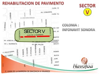 C. JUAN DE LA BARRERA DE BACOACHI A YAVAROS
AVE. AGUSTIN MELGAR
AVE. JOSE MA. LEYVA
JUAN DE LA BARRERA
MARTIRES DE CANANEA
FRANCISCO SERNA
BACA CALDERON
ROMAN YOCUPICIO
BUIYACUSI
JIJIRI
SANTOS SANCHEZ DIAZ
MANUEL RODRIGUEZ
ONZA
AV. COMURIPA
C.NACORARI
C.HUATABAMPO
C.ARIZPE
SECTORV
C.ONAVAS
C.IMURIS
C.BACOACHI
C.BACUSA
C.JECURI
C.ATIL
C.ARIVECHI
C.BACERAC
PROF. FELIX SORIA
AV. J. MURRIETA
AV. J. Ma. YAÑEZ
AV. JOSE M. LONZA
C.ARIBABI
AV. JESUS LUJAN
AV. DR. PALIZA
C.BACOACHI
C.BABISPE
C.CUCURPE
C.ETCHOJOA
C.HUATABAMPO
C.ARIBABI
S
HUACHINERAS
C.BACOACHI
M. CANANEA
C.OCUCA
C.OPODEPE
AV. JESUS GARCIA MORALES
AVE. MARCEL CUBILLAS
AV. CRUZ GALVEZ
AV. AGUSTIN MELGAR
C.BACERAC
C.YAVAROS
CJON. 10ma.
CJON. 1ra.
YAVAROS
 