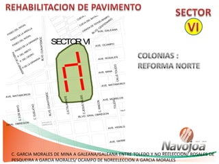 C. GARCIA MORALES DE MINA A GALEANA/GALEANA ENTRE TOLEDO Y NO REELECCION/ ROSALES DE
PESQUEIRA A GARCIA MORALES/ OCAMPO DE NOREELECCION A GARCIA MORALES
AVE. MORELOS
AVE. MATAMOROS
CALLETOLEDO
BLVD. GRAL OBREGON
AVE. HIDALGO
AVE. GERRERO
AVE. ALLENDE
AVE. MINA
AVE. ROSALES
AVE. OCAMPO
AVE. GALEANA
C.RINCON
C.JESUSSALIDO
C.S.TALAMANTE
C.G.MORALES
TOLEDO
BLVD.CUAUHTEMOC
LVD. GRAL. OBREGON
C.GUELATAO
ESCUELA
OBREGON
C.5DEMAYO
BLVD. CENTENARIO
TALAMANTE
BLVD.CUAUHTEMOC
AVE. MATAMOROS
SECTORVI
 
