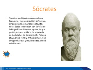 Sócrates
• Sócrates fue hijo de una comadrona,
Faenarete, y de un escultor, Sofronisco,
emparentado con Arístides el Justo.
Pocas cosas se conocen con certeza de
la biografía de Sócrates, aparte de que
participó como soldado de infantería
en las batallas de Samos (440), Potidea
(432), Delio (424) y Anfípolis (422). Fue
amigo de Aritias y de Alcibíades, al que
salvó la vida.
 