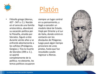 Platón
• Filósofo griego (Atenas,
427 - 347 a. C.). Nacido
en el seno de una familia
aristocrática, abandonó
su vocación política por
la Filosofía, atraído por
Sócrates. Siguió a éste
durante veinte años y se
enfrentó abiertamente a
los sofistas (Protágoras,
Gorgias.). Tras la muerte
de Sócrates (399 a. C.),
se apartó
completamente de la
política; no obstante, los
temas políticos ocuparon
siempre un lugar central
en su pensamiento, y
llegó a concebir un
modelo ideal de Estado.
Viajó por Oriente y el sur
de Italia, donde entró en
contacto con los
discípulos de Pitágoras;
luego pasó algún tiempo
prisionero de unos
piratas, hasta que fue
rescatado y pudo
regresar a Atenas.
 