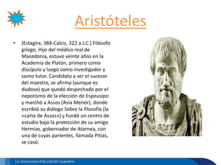 Aristóteles
• (Estagira, 384-Calcis, 322 a.J.C.) Filósofo
griego. Hijo del médico real de
Macedonia, estuvo veinte años en la
Academia de Platón, primero como
discípulo y luego como investigador y
como tutor. Candidato a ser el sucesor
del maestro, se afirma (aunque es
dudoso) que quedó despechado por el
nepotismo de la elección de Espeusipo
y marchó a Assos (Asia Menor), donde
escribió su diálogo Sobre la filosofía (la
«carta de Assos») y fundó un centro de
estudio bajo la protección de su amigo
Hermias, gobernador de Atarnea, con
una de cuyas parientes, llamada Pitias,
se casó.
 