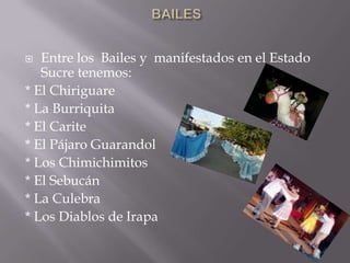   Entre los Bailes y manifestados en el Estado
   Sucre tenemos:
* El Chiriguare
* La Burriquita
* El Carite
* El Pájaro Guarandol
* Los Chimichimitos
* El Sebucán
* La Culebra
* Los Diablos de Irapa
 