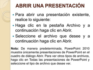 ABRIR UNA PRESENTACIÓN
 Para abrir una presentación existente,
realice lo siguiente:
 Haga clic en la pestaña Archivo y a
continuación haga clic en Abrir.
 Seleccione el archivo que desee y a
continuación haga clic en Abrir.
Nota: De manera predeterminada, PowerPoint 2010
muestra únicamente presentaciones de PowerPoint en el
cuadro de diálogo Abrir. Para ver otros tipos de archivos,
haga clic en Todas las presentaciones de PowerPoint y
seleccione el tipo de archivo que desee ver.
 