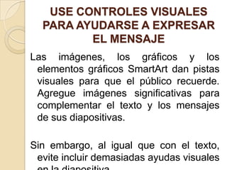 USE CONTROLES VISUALES
PARA AYUDARSE A EXPRESAR
EL MENSAJE
Las imágenes, los gráficos y los
elementos gráficos SmartArt dan pistas
visuales para que el público recuerde.
Agregue imágenes significativas para
complementar el texto y los mensajes
de sus diapositivas.
Sin embargo, al igual que con el texto,
evite incluir demasiadas ayudas visuales
 
