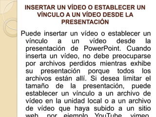 INSERTAR UN VÍDEO O ESTABLECER UN
VÍNCULO A UN VÍDEO DESDE LA
PRESENTACIÓN
Puede insertar un vídeo o establecer un
vínculo a un vídeo desde la
presentación de PowerPoint. Cuando
inserta un vídeo, no debe preocuparse
por archivos perdidos mientras exhibe
su presentación porque todos los
archivos están allí. Si desea limitar el
tamaño de la presentación, puede
establecer un vínculo a un archivo de
vídeo en la unidad local o a un archivo
de vídeo que haya subido a un sitio
 