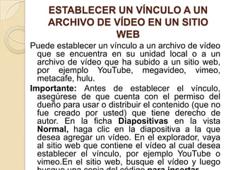 ESTABLECER UN VÍNCULO A UN
ARCHIVO DE VÍDEO EN UN SITIO
WEB
Puede establecer un vínculo a un archivo de vídeo
que se encuentra en su unidad local o a un
archivo de vídeo que ha subido a un sitio web,
por ejemplo YouTube, megavideo, vimeo,
metacafe, hulu.
Importante: Antes de establecer el vínculo,
asegúrese de que cuenta con el permiso del
dueño para usar o distribuir el contenido (que no
fue creado por usted) que tiene derecho de
autor. En la ficha Diapositivas en la vista
Normal, haga clic en la diapositiva a la que
desea agregar un vídeo. En el explorador, vaya
al sitio web que contiene el vídeo al cual desea
establecer el vínculo, por ejemplo YouTube o
vimeo.En el sitio web, busque el vídeo y luego
 