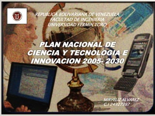 REPUBLICA BOLIVARIANA DE VENEZUELA
       FACULTAD DE INGENIERIA
      UNIVERSIDAD FERMIN TORO



   PLAN NACIONAL DE
CIENCIA Y TECNOLOGIA E
 INNOVACION 2005- 2030




                            MIRYELIZ ALVAREZ
                            C.I 24927397
 