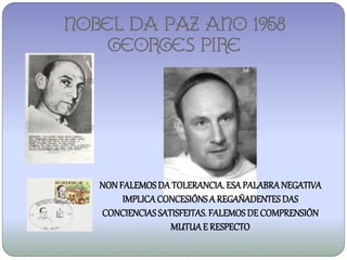 NOBEL DA PAZ ANO 1958
    Georges pire




   NON FALEMOS DA TOLERANCIA. ESA PALABRA NEGATIVA
        IMPLICA CONCESIÓNS A REGAÑADENTES DAS
   CONCIENCIAS SATISFEITAS. FALEMOS DE COMPRENSIÓN
                  MUTUA E RESPECTO
 