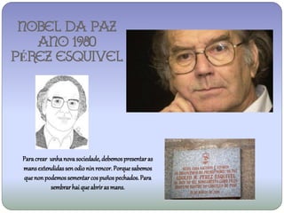 NOBEL DA PAZ
   ANO 1980
PÉREZ ESQUIVEL




 Para crear unha nova sociedade, debemos presentar as
 mans extendidas sen odio nin rencor. Porque sabemos
 que non podemos sementar cos puños pechados. Para
            sembrar hai que abrir as mans.
 