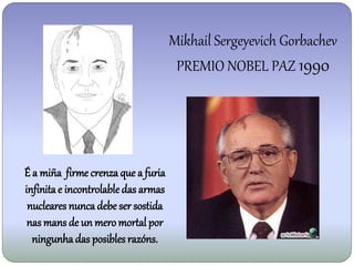 Mikhail Sergeyevich Gorbachev
                                      PREMIO NOBEL PAZ 1990




É a miña firme crenza que a furia
infinita e incontrolable das armas
 nucleares nunca debe ser sostida
 nas mans de un mero mortal por
  ningunha das posibles razóns.
 