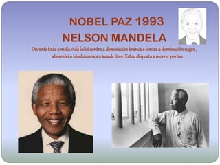 NOBEL PAZ 1993
                NELSON MANDELA
Durante toda a miña vida loitei contra a dominación branca e contra a dominación negra ,
          alimentei o ideal dunha sociedade libre. Estou disposto a morrer por iso.
 
