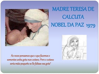 MADRE TERESA DE
                                              CALCUTA
                                          NOBEL DA PAZ 1979



   Ás veces pensamos que o que facemos e
somentes unha gota nun océano. Pero o océano
  sería máis pequeño se lle faltase esa gota“
 