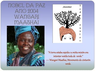 NOBEL DA PAZ                                   T
                                               o
  ANO 2004                                     d
                                               o
  WANGARI                                      s
  MAATHAI                                      x
                                               u
                                               n
                                               t
                                               o
                                               s



                “A terra estaba espida e a miña misión era
                      intentar vestila toda de verde.”
               ― Wangari Maathai, Movemento do cinturón
                                   verde.
 