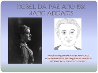 NOBEL DA PAZ ANO 1931
   Jane addams




         “NADA É PEOR QUE O TEMOR DE TER ABANDONADO
        DEMASIADO PRONTO E SENTIR QUE UN POUCO MÁIS DE
            ESFORZO PODERÍA TER SALVADO O MUNDO.”
 