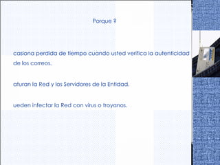 ¿ Porque ? Ocasiona perdida de tiempo cuando usted verifica la autenticidad de los correos. Saturan la Red y los Servidores de la Entidad. Pueden infectar la Red con virus o troyanos. 
