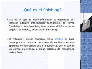 ¿Qué es el Phishing? Uso de un tipo de ingeniería social, caracterizado por intentar adquirir información confidencial de forma fraudulenta, (contraseñas, información detallada sobre tarjetas de crédito, información bancaria).  El estafador, mejor conocido como  phisher  se hace pasar por una persona o empresa de confianza en una aparente comunicación oficial electrónica, por lo común un correo electrónico o algún sistema de mensajería instantánea. 
