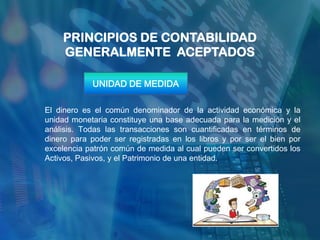 PRINCIPIOS DE CONTABILIDAD
    GENERALMENTE ACEPTADOS

            UNIDAD DE MEDIDA

El dinero es el común denominador de la actividad económica y la
unidad monetaria constituye una base adecuada para la medición y el
análisis. Todas las transacciones son cuantificadas en términos de
dinero para poder ser registradas en los libros y por ser el bien por
excelencia patrón común de medida al cual pueden ser convertidos los
Activos, Pasivos, y el Patrimonio de una entidad.
 