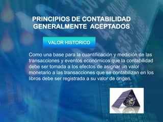 PRINCIPIOS DE CONTABILIDAD
 GENERALMENTE ACEPTADOS

        VALOR HISTORICO

Como una base para la cuantificación y medición de las
transacciones y eventos económicos que la contabilidad
debe ser tomada a los efectos de asignar un valor
monetario a las transacciones que se contabilizan en los
libros debe ser registrada a su valor de origen.
 