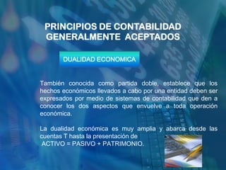PRINCIPIOS DE CONTABILIDAD
 GENERALMENTE ACEPTADOS

       DUALIDAD ECONOMICA


También conocida como partida doble, establece que los
hechos económicos llevados a cabo por una entidad deben ser
expresados por medio de sistemas de contabilidad que den a
conocer los dos aspectos que envuelve a toda operación
económica.

La dualidad económica es muy amplia y abarca desde las
cuentas T hasta la presentación de
 ACTIVO = PASIVO + PATRIMONIO.
 