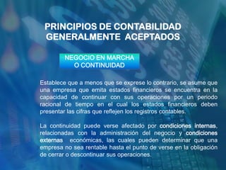 PRINCIPIOS DE CONTABILIDAD
 GENERALMENTE ACEPTADOS

        NEGOCIO EN MARCHA
          O CONTINUIDAD

Establece que a menos que se exprese lo contrario, se asume que
una empresa que emita estados financieros se encuentra en la
capacidad de continuar con sus operaciones por un periodo
racional de tiempo en el cual los estados financieros deben
presentar las cifras que reflejen los registros contables.

La continuidad puede verse afectado por condiciones internas,
relacionadas con la administración del negocio y condiciones
externas económicas, las cuales pueden determinar que una
empresa no sea rentable hasta el punto de verse en la obligación
de cerrar o descontinuar sus operaciones.
 