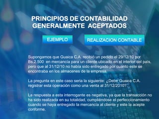 PRINCIPIOS DE CONTABILIDAD
 GENERALMENTE ACEPTADOS

          EJEMPLO                REALIZACION CONTABLE


Supongamos que Guaica C.A. recibió un pedido el 29/12/10 por
Bs.2.500 en mercancía para un cliente ubicado en el interior del país,
pero que al 31/12/10 no había sido entregado por cuanto este se
encontraba en los almacenes de la empresa.

La pregunta en este caso seria la siguiente: ¿Debe Guaica C.A.
registrar esta operación como una venta al 31/12/2010?.

La respuesta a esta interrogante es negativa, ya que la transacción no
ha sido realizada en su totalidad, cumpliéndose el perfeccionamiento
cuando se haya entregado la mercancía al cliente y este la acepte
conforme.
 