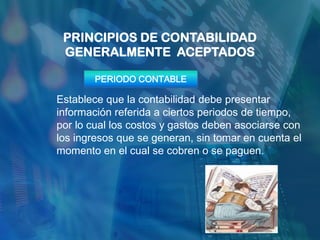PRINCIPIOS DE CONTABILIDAD
 GENERALMENTE ACEPTADOS

       PERIODO CONTABLE

Establece que la contabilidad debe presentar
información referida a ciertos periodos de tiempo,
por lo cual los costos y gastos deben asociarse con
los ingresos que se generan, sin tomar en cuenta el
momento en el cual se cobren o se paguen.
 