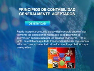 PRINCIPIOS DE CONTABILIDAD
 GENERALMENTE ACEPTADOS

          OBJETIVIDAD


Puede interpretarse que la objetividad contable debe reflejar
fielmente las operaciones realizadas para garantizar la
información suministrada por los estados financieros. Por lo
tanto, se establece que toda transacción debe ser registrada al
valor de costo y poseer todos los documentos probatorios que
la respalden.
 