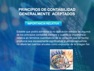 PRINCIPIOS DE CONTABILIDAD
 GENERALMENTE ACEPTADOS

         IMPORTANCIA RELATIVA


Estable que podrá admitirse la no aplicación estricta de algunos
de los principios contables siempre y cuando la importancia
relativa en términos cuantitativos de la variación que tal hecho
produzca sea escasamente significativa, y ,en consecuencia,
no altere las cuentas anuales como expresión de la imagen fiel.
 