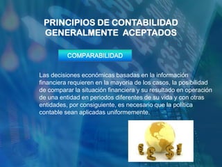 PRINCIPIOS DE CONTABILIDAD
 GENERALMENTE ACEPTADOS

          COMPARABILIDAD


Las decisiones económicas basadas en la información
financiera requieren en la mayoría de los casos, la posibilidad
de comparar la situación financiera y su resultado en operación
de una entidad en periodos diferentes de su vida y con otras
entidades, por consiguiente, es necesario que la política
contable sean aplicadas uniformemente.
 