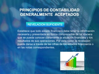 PRINCIPIOS DE CONTABILIDAD
 GENERALMENTE ACEPTADOS

        REVELACION SUFICIENTE

Establece que todo estado financiero debe tener la información
necesaria y presentada en forma comprensible de tal manera
que se pueda conocer claramente la situación financiera y los
resultados de sus operaciones. Por esta razón la revelación
puede darse a través de las cifras de los estados financieros o
en las notas correspondientes.
 