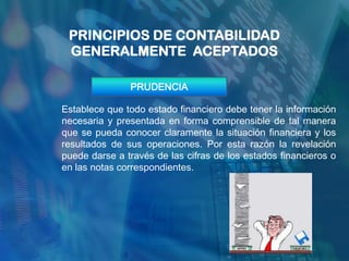 PRINCIPIOS DE CONTABILIDAD
 GENERALMENTE ACEPTADOS

               PRUDENCIA

Establece que todo estado financiero debe tener la información
necesaria y presentada en forma comprensible de tal manera
que se pueda conocer claramente la situación financiera y los
resultados de sus operaciones. Por esta razón la revelación
puede darse a través de las cifras de los estados financieros o
en las notas correspondientes.
 