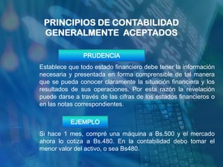 PRINCIPIOS DE CONTABILIDAD
 GENERALMENTE ACEPTADOS

               PRUDENCIA
Establece que todo estado financiero debe tener la información
necesaria y presentada en forma comprensible de tal manera
que se pueda conocer claramente la situación financiera y los
resultados de sus operaciones. Por esta razón la revelación
puede darse a través de las cifras de los estados financieros o
en las notas correspondientes.

           EJEMPLO
Si hace 1 mes, compré una máquina a Bs.500 y el mercado
ahora lo cotiza a Bs.480. En la contabilidad debo tomar el
menor valor del activo, o sea Bs480.
 