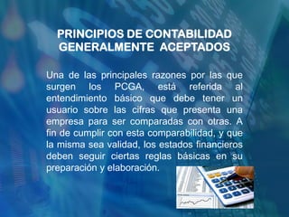 PRINCIPIOS DE CONTABILIDAD
  GENERALMENTE ACEPTADOS

Una de las principales razones por las que
surgen los PCGA, está referida al
entendimiento básico que debe tener un
usuario sobre las cifras que presenta una
empresa para ser comparadas con otras. A
fin de cumplir con esta comparabilidad, y que
la misma sea validad, los estados financieros
deben seguir ciertas reglas básicas en su
preparación y elaboración.
 