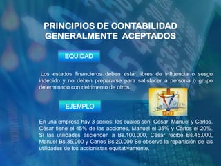 PRINCIPIOS DE CONTABILIDAD
 GENERALMENTE ACEPTADOS

          EQUIDAD

 Los estados financieros deben estar libres de influencia o sesgo
indebido y no deben prepararse para satisfacer a persona o grupo
determinado con detrimento de otros.


          EJEMPLO

En una empresa hay 3 socios; los cuales son: César, Manuel y Carlos.
César tiene el 45% de las acciones, Manuel el 35% y Carlos el 20%.
Si las utilidades ascienden a Bs.100.000, César recibe Bs.45.000,
Manuel Bs.35.000 y Carlos Bs.20.000 Se observa la repartición de las
utilidades de los accionistas equitativamente.
 